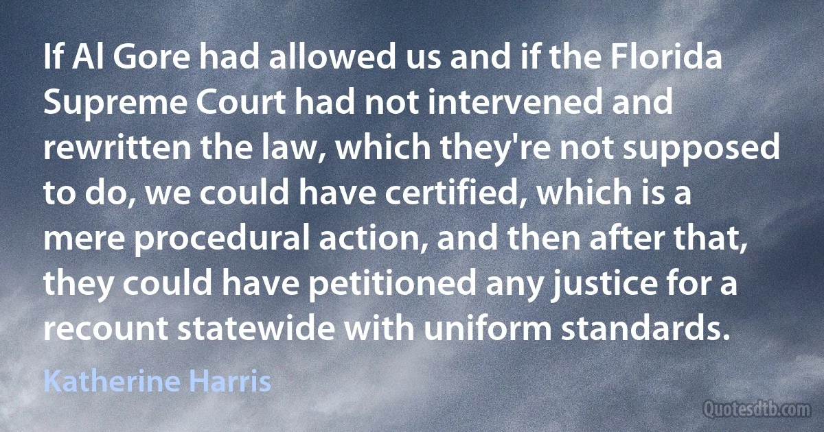 If Al Gore had allowed us and if the Florida Supreme Court had not intervened and rewritten the law, which they're not supposed to do, we could have certified, which is a mere procedural action, and then after that, they could have petitioned any justice for a recount statewide with uniform standards. (Katherine Harris)