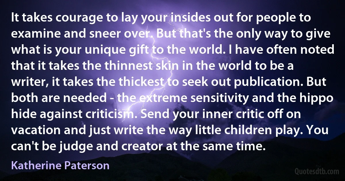 It takes courage to lay your insides out for people to examine and sneer over. But that's the only way to give what is your unique gift to the world. I have often noted that it takes the thinnest skin in the world to be a writer, it takes the thickest to seek out publication. But both are needed - the extreme sensitivity and the hippo hide against criticism. Send your inner critic off on vacation and just write the way little children play. You can't be judge and creator at the same time. (Katherine Paterson)