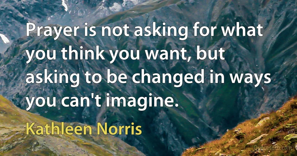 Prayer is not asking for what you think you want, but asking to be changed in ways you can't imagine. (Kathleen Norris)