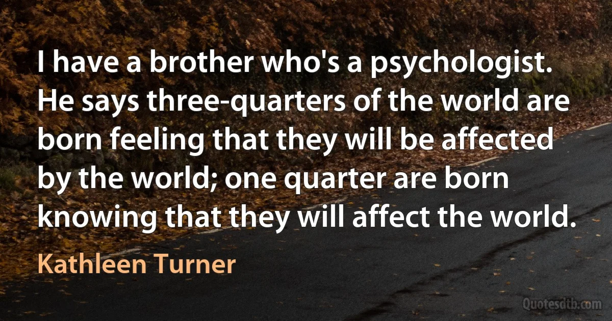 I have a brother who's a psychologist. He says three-quarters of the world are born feeling that they will be affected by the world; one quarter are born knowing that they will affect the world. (Kathleen Turner)