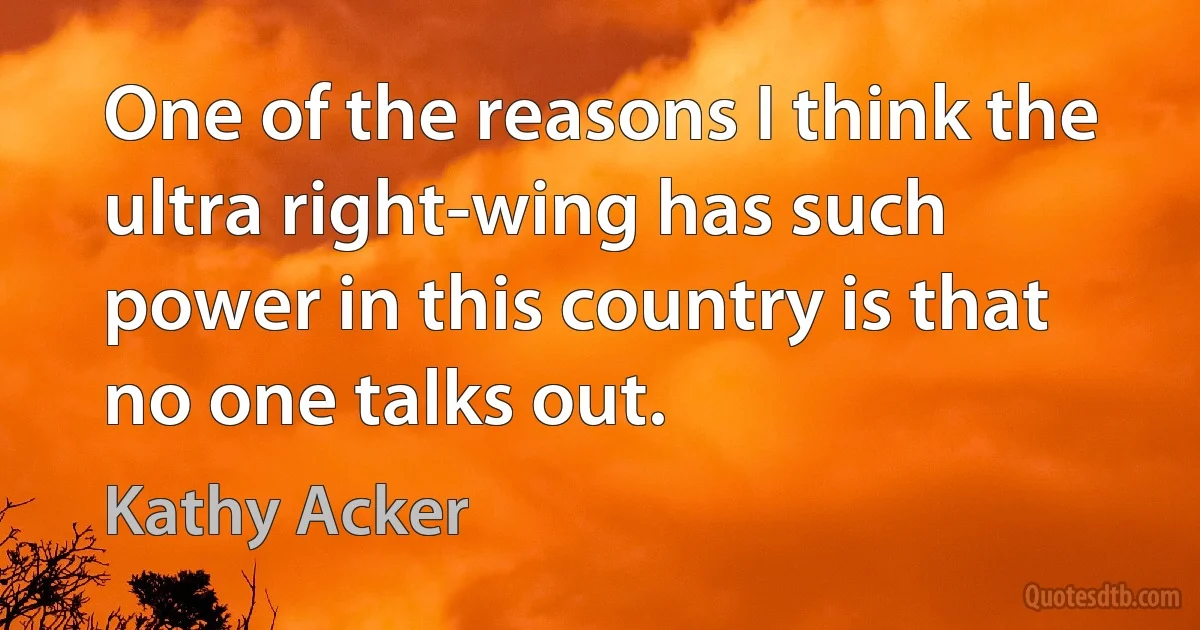 One of the reasons I think the ultra right-wing has such power in this country is that no one talks out. (Kathy Acker)