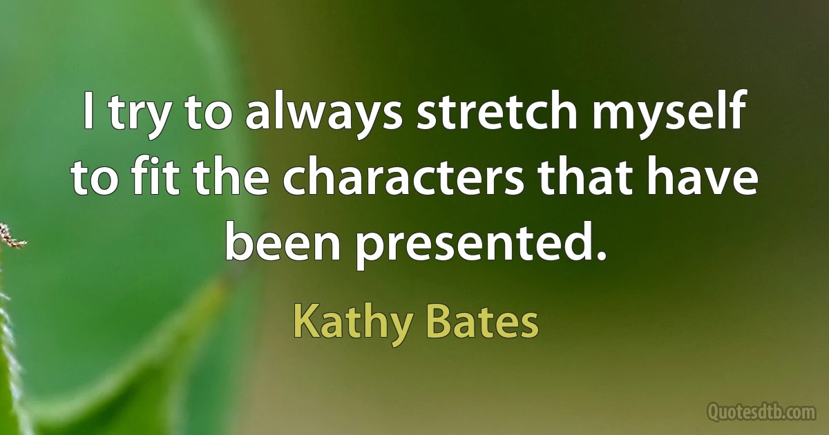 I try to always stretch myself to fit the characters that have been presented. (Kathy Bates)