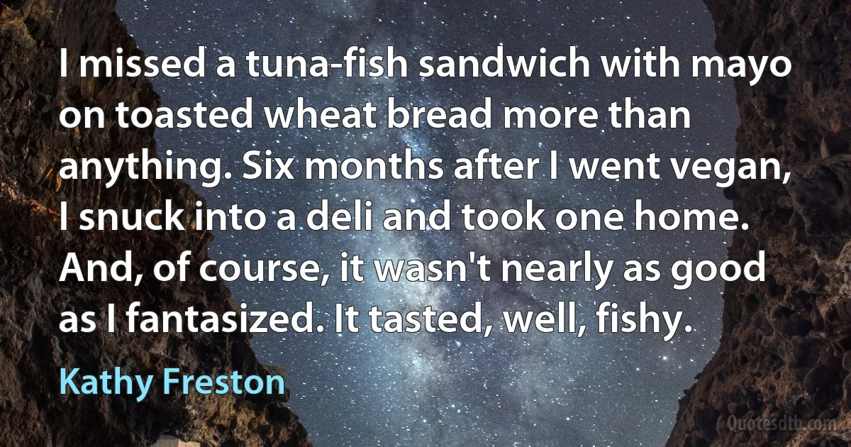 I missed a tuna-fish sandwich with mayo on toasted wheat bread more than anything. Six months after I went vegan, I snuck into a deli and took one home. And, of course, it wasn't nearly as good as I fantasized. It tasted, well, fishy. (Kathy Freston)