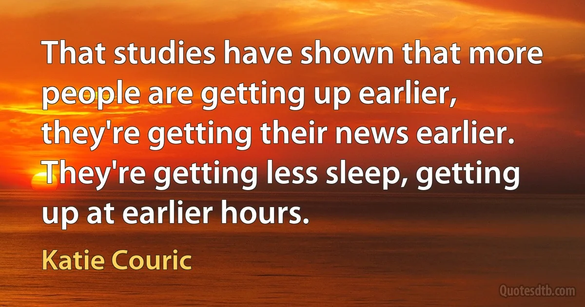 That studies have shown that more people are getting up earlier, they're getting their news earlier. They're getting less sleep, getting up at earlier hours. (Katie Couric)