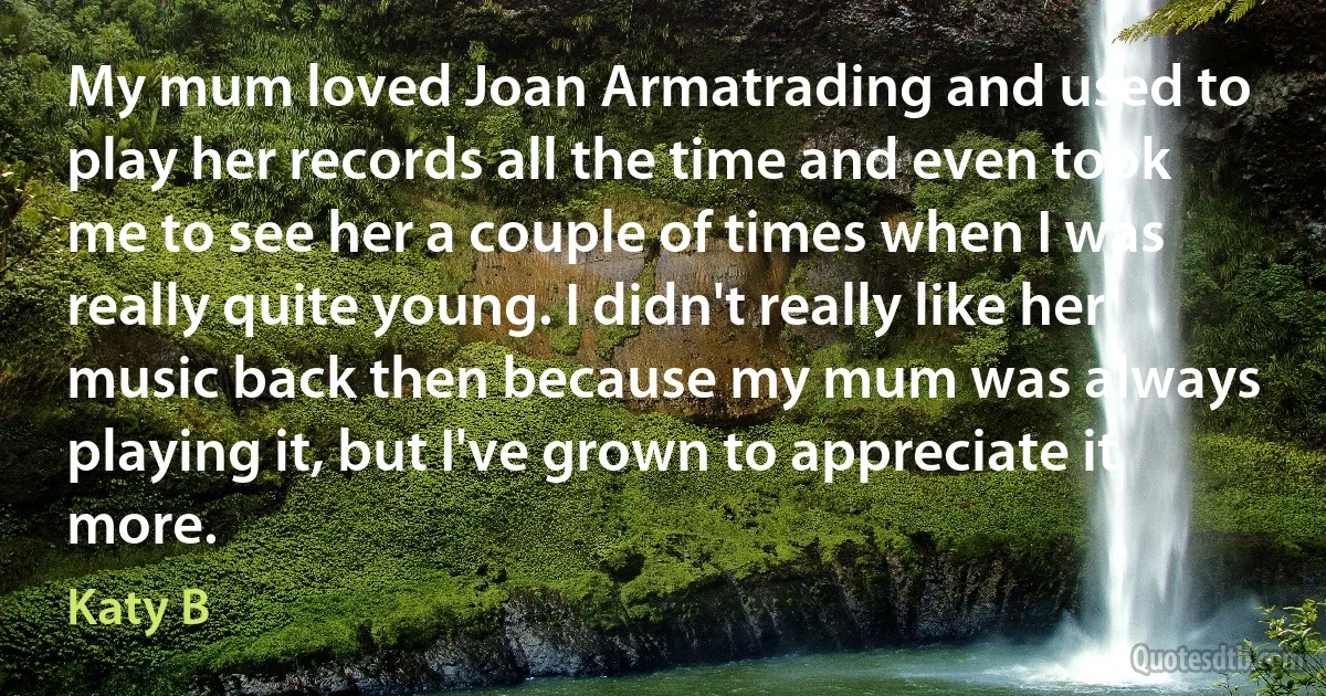 My mum loved Joan Armatrading and used to play her records all the time and even took me to see her a couple of times when I was really quite young. I didn't really like her music back then because my mum was always playing it, but I've grown to appreciate it more. (Katy B)