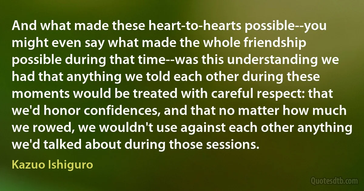 And what made these heart-to-hearts possible--you might even say what made the whole friendship possible during that time--was this understanding we had that anything we told each other during these moments would be treated with careful respect: that we'd honor confidences, and that no matter how much we rowed, we wouldn't use against each other anything we'd talked about during those sessions. (Kazuo Ishiguro)