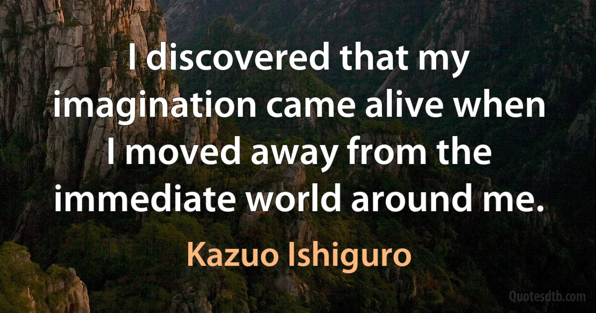 I discovered that my imagination came alive when I moved away from the immediate world around me. (Kazuo Ishiguro)