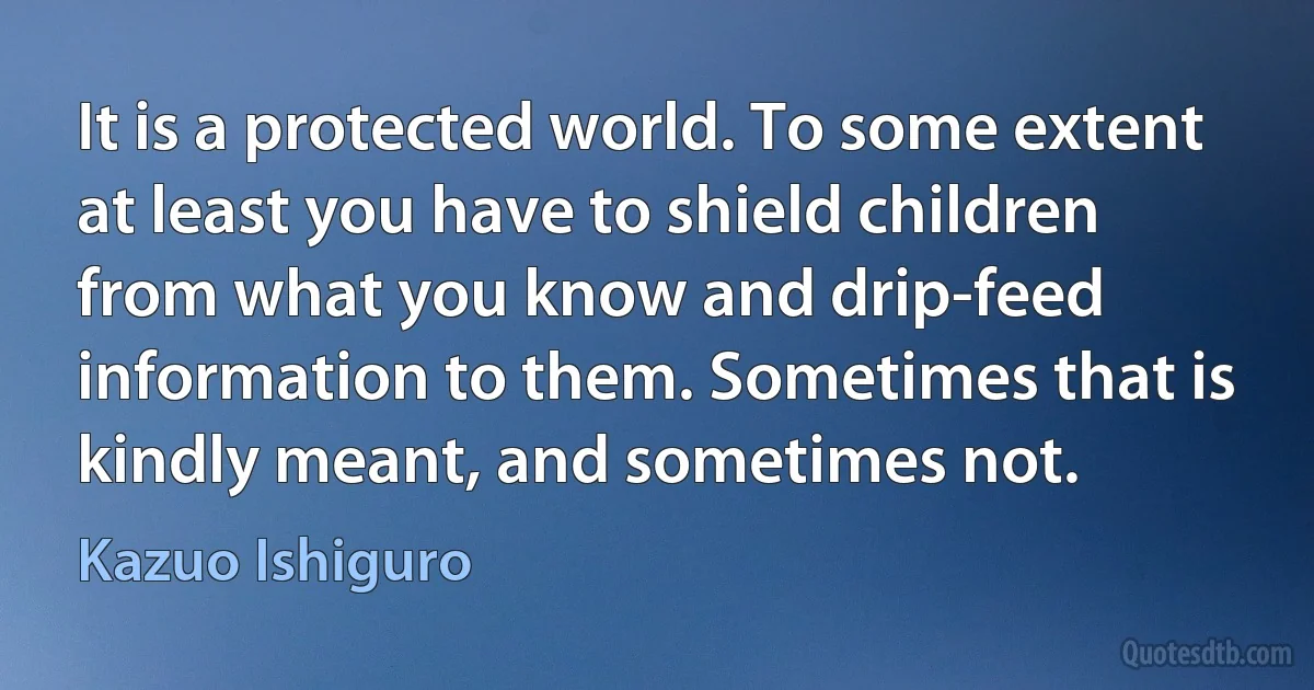 It is a protected world. To some extent at least you have to shield children from what you know and drip-feed information to them. Sometimes that is kindly meant, and sometimes not. (Kazuo Ishiguro)