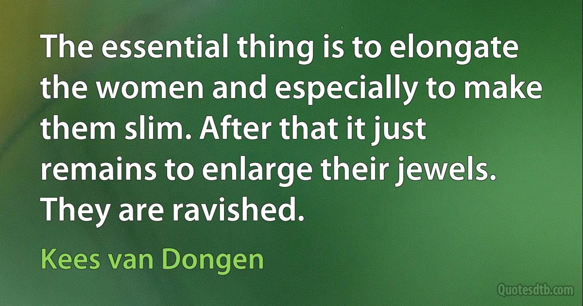 The essential thing is to elongate the women and especially to make them slim. After that it just remains to enlarge their jewels. They are ravished. (Kees van Dongen)