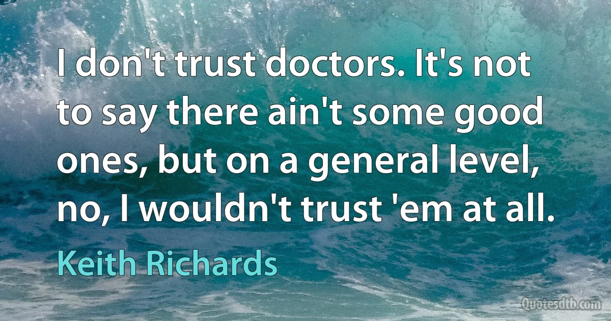 I don't trust doctors. It's not to say there ain't some good ones, but on a general level, no, I wouldn't trust 'em at all. (Keith Richards)