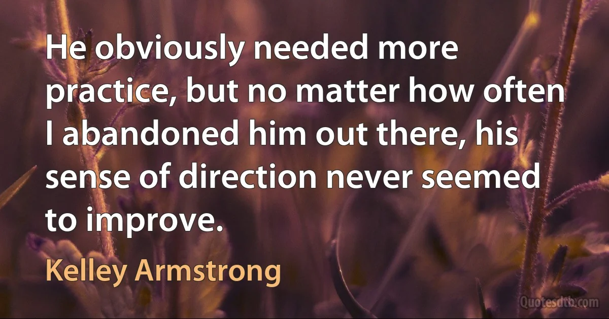 He obviously needed more practice, but no matter how often I abandoned him out there, his sense of direction never seemed to improve. (Kelley Armstrong)