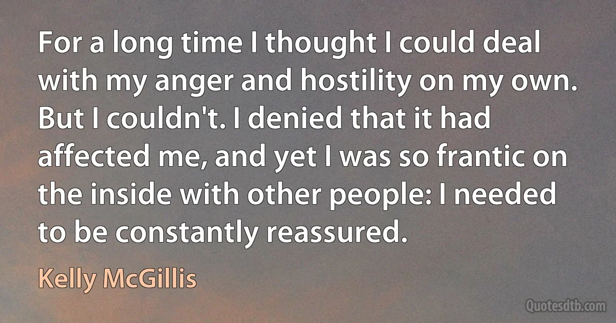 For a long time I thought I could deal with my anger and hostility on my own. But I couldn't. I denied that it had affected me, and yet I was so frantic on the inside with other people: I needed to be constantly reassured. (Kelly McGillis)