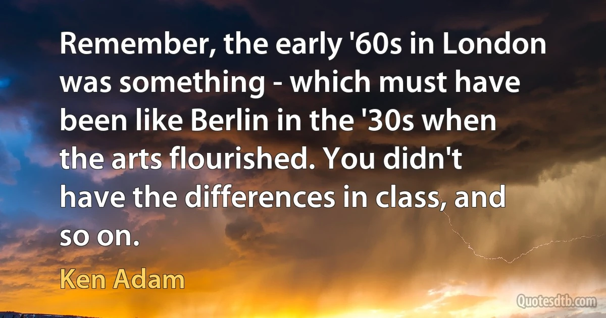 Remember, the early '60s in London was something - which must have been like Berlin in the '30s when the arts flourished. You didn't have the differences in class, and so on. (Ken Adam)