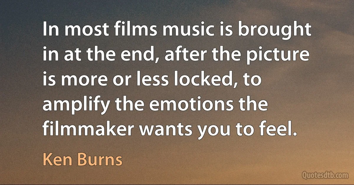 In most films music is brought in at the end, after the picture is more or less locked, to amplify the emotions the filmmaker wants you to feel. (Ken Burns)