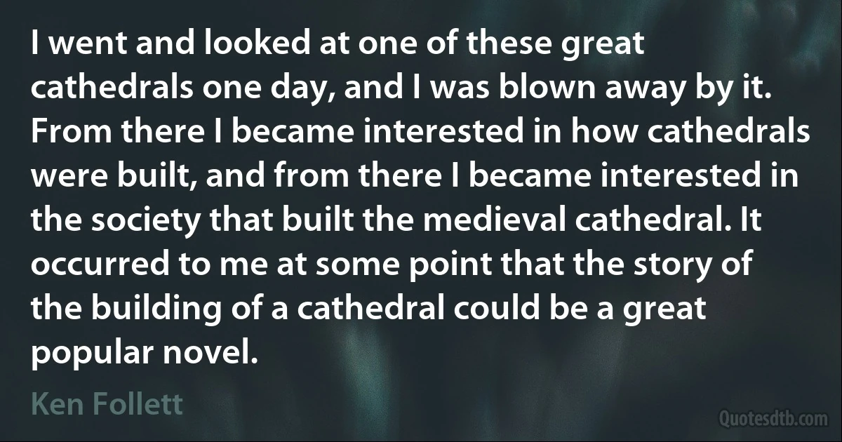 I went and looked at one of these great cathedrals one day, and I was blown away by it. From there I became interested in how cathedrals were built, and from there I became interested in the society that built the medieval cathedral. It occurred to me at some point that the story of the building of a cathedral could be a great popular novel. (Ken Follett)