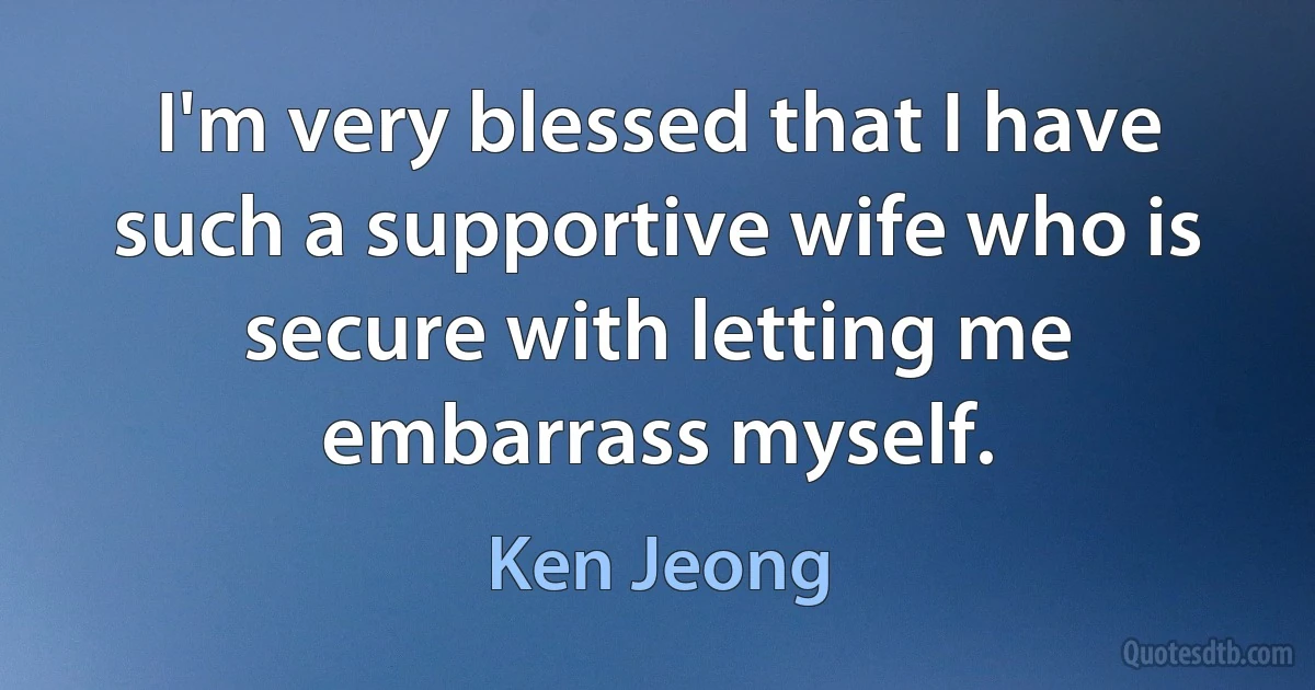 I'm very blessed that I have such a supportive wife who is secure with letting me embarrass myself. (Ken Jeong)