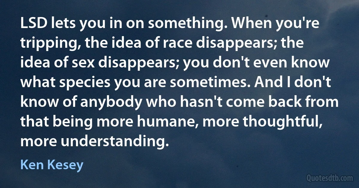 LSD lets you in on something. When you're tripping, the idea of race disappears; the idea of sex disappears; you don't even know what species you are sometimes. And I don't know of anybody who hasn't come back from that being more humane, more thoughtful, more understanding. (Ken Kesey)