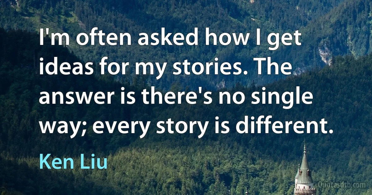 I'm often asked how I get ideas for my stories. The answer is there's no single way; every story is different. (Ken Liu)