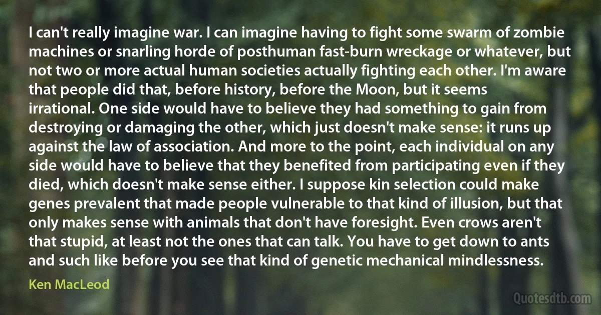 I can't really imagine war. I can imagine having to fight some swarm of zombie machines or snarling horde of posthuman fast-burn wreckage or whatever, but not two or more actual human societies actually fighting each other. I'm aware that people did that, before history, before the Moon, but it seems irrational. One side would have to believe they had something to gain from destroying or damaging the other, which just doesn't make sense: it runs up against the law of association. And more to the point, each individual on any side would have to believe that they benefited from participating even if they died, which doesn't make sense either. I suppose kin selection could make genes prevalent that made people vulnerable to that kind of illusion, but that only makes sense with animals that don't have foresight. Even crows aren't that stupid, at least not the ones that can talk. You have to get down to ants and such like before you see that kind of genetic mechanical mindlessness. (Ken MacLeod)