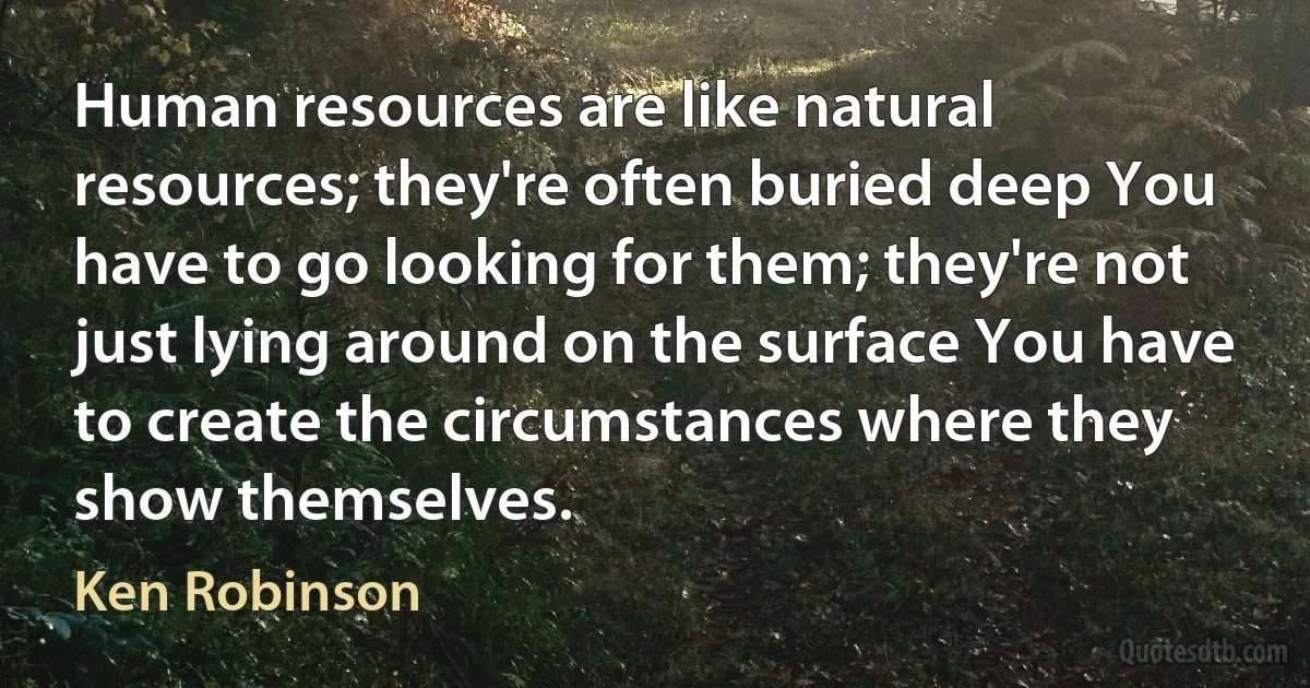 Human resources are like natural resources; they're often buried deep You have to go looking for them; they're not just lying around on the surface You have to create the circumstances where they show themselves. (Ken Robinson)