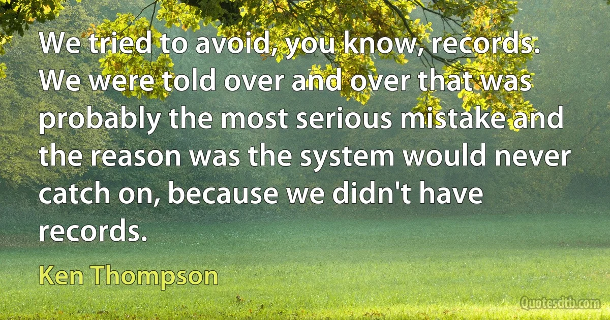 We tried to avoid, you know, records. We were told over and over that was probably the most serious mistake and the reason was the system would never catch on, because we didn't have records. (Ken Thompson)