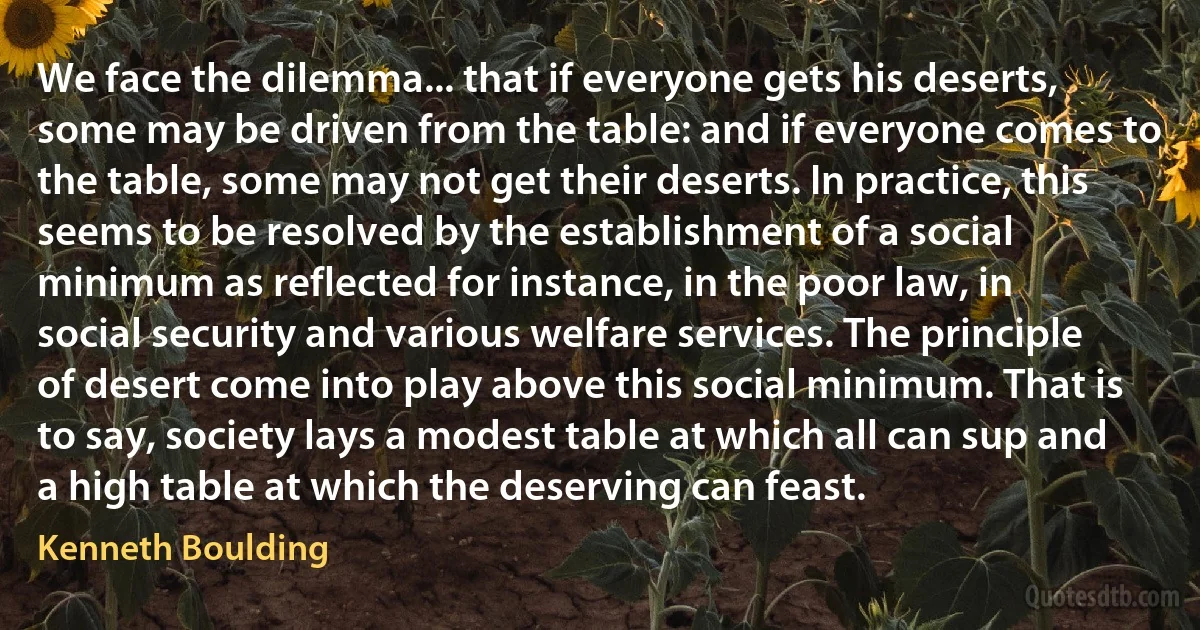 We face the dilemma... that if everyone gets his deserts, some may be driven from the table: and if everyone comes to the table, some may not get their deserts. In practice, this seems to be resolved by the establishment of a social minimum as reflected for instance, in the poor law, in social security and various welfare services. The principle of desert come into play above this social minimum. That is to say, society lays a modest table at which all can sup and a high table at which the deserving can feast. (Kenneth Boulding)