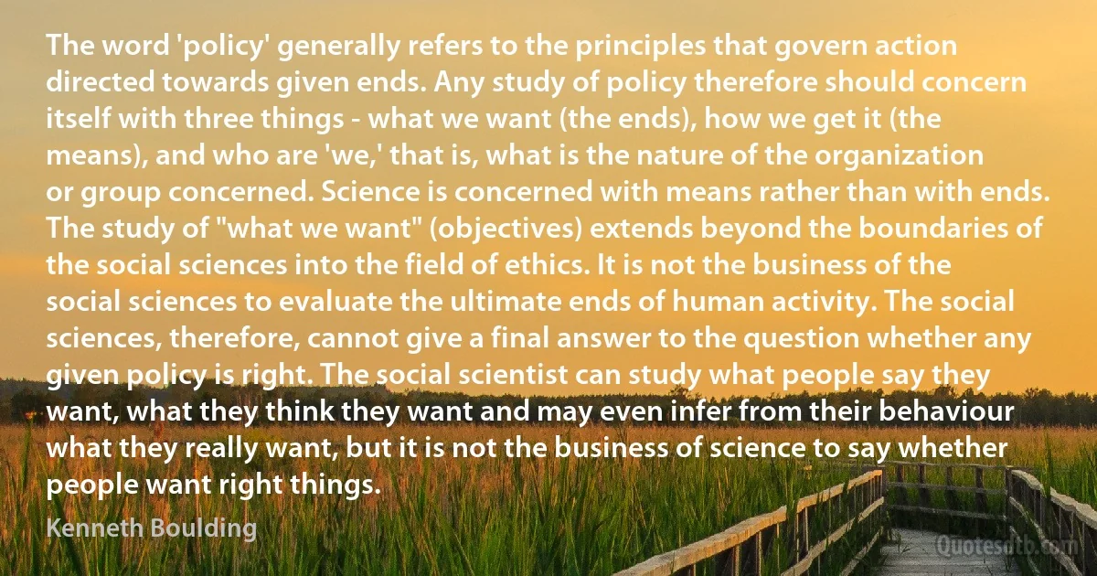 The word 'policy' generally refers to the principles that govern action directed towards given ends. Any study of policy therefore should concern itself with three things - what we want (the ends), how we get it (the means), and who are 'we,' that is, what is the nature of the organization or group concerned. Science is concerned with means rather than with ends. The study of "what we want" (objectives) extends beyond the boundaries of the social sciences into the field of ethics. It is not the business of the social sciences to evaluate the ultimate ends of human activity. The social sciences, therefore, cannot give a final answer to the question whether any given policy is right. The social scientist can study what people say they want, what they think they want and may even infer from their behaviour what they really want, but it is not the business of science to say whether people want right things. (Kenneth Boulding)