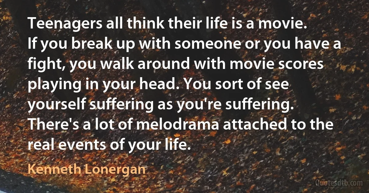 Teenagers all think their life is a movie. If you break up with someone or you have a fight, you walk around with movie scores playing in your head. You sort of see yourself suffering as you're suffering. There's a lot of melodrama attached to the real events of your life. (Kenneth Lonergan)