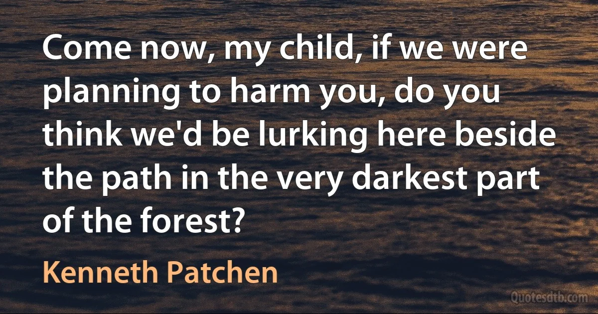 Come now, my child, if we were planning to harm you, do you think we'd be lurking here beside the path in the very darkest part of the forest? (Kenneth Patchen)