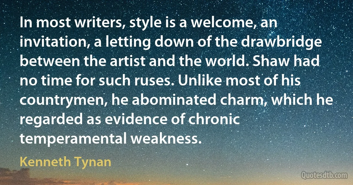 In most writers, style is a welcome, an invitation, a letting down of the drawbridge between the artist and the world. Shaw had no time for such ruses. Unlike most of his countrymen, he abominated charm, which he regarded as evidence of chronic temperamental weakness. (Kenneth Tynan)