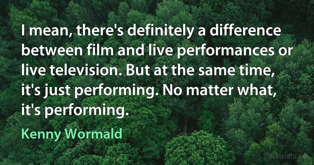 I mean, there's definitely a difference between film and live performances or live television. But at the same time, it's just performing. No matter what, it's performing. (Kenny Wormald)