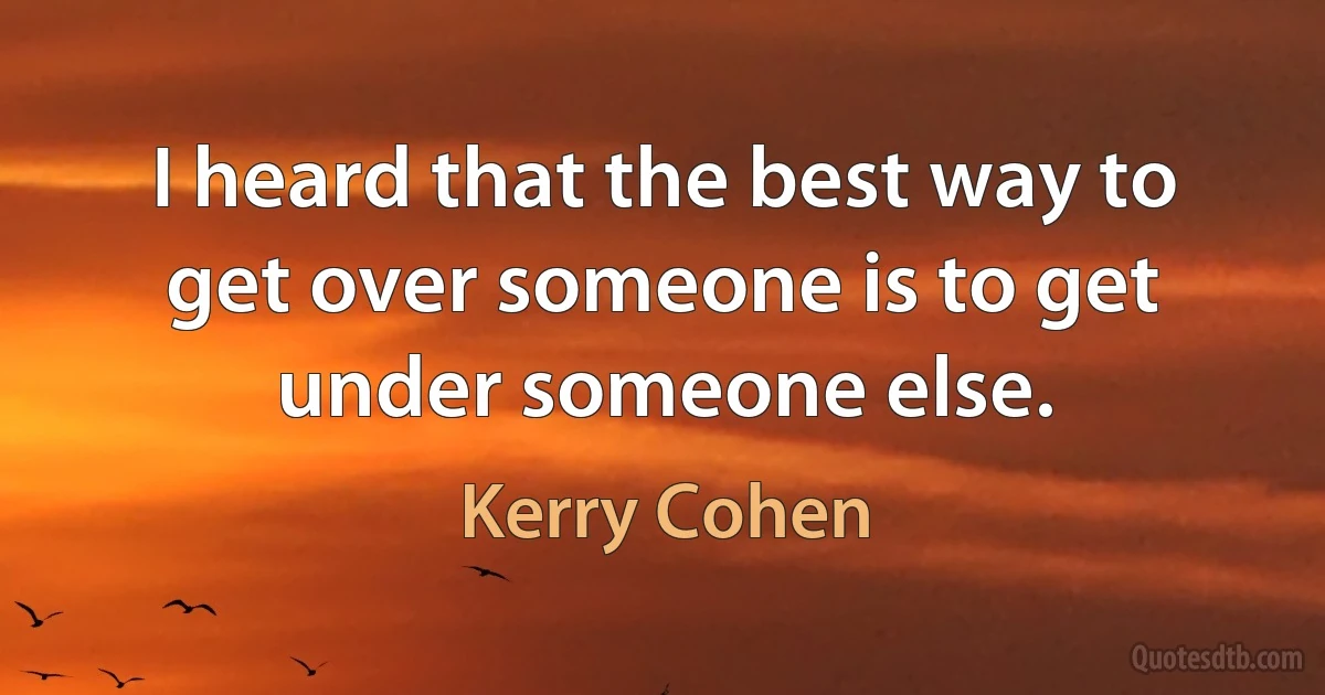 I heard that the best way to get over someone is to get under someone else. (Kerry Cohen)