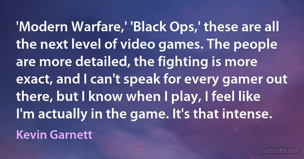 'Modern Warfare,' 'Black Ops,' these are all the next level of video games. The people are more detailed, the fighting is more exact, and I can't speak for every gamer out there, but I know when I play, I feel like I'm actually in the game. It's that intense. (Kevin Garnett)