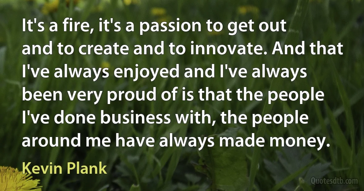 It's a fire, it's a passion to get out and to create and to innovate. And that I've always enjoyed and I've always been very proud of is that the people I've done business with, the people around me have always made money. (Kevin Plank)