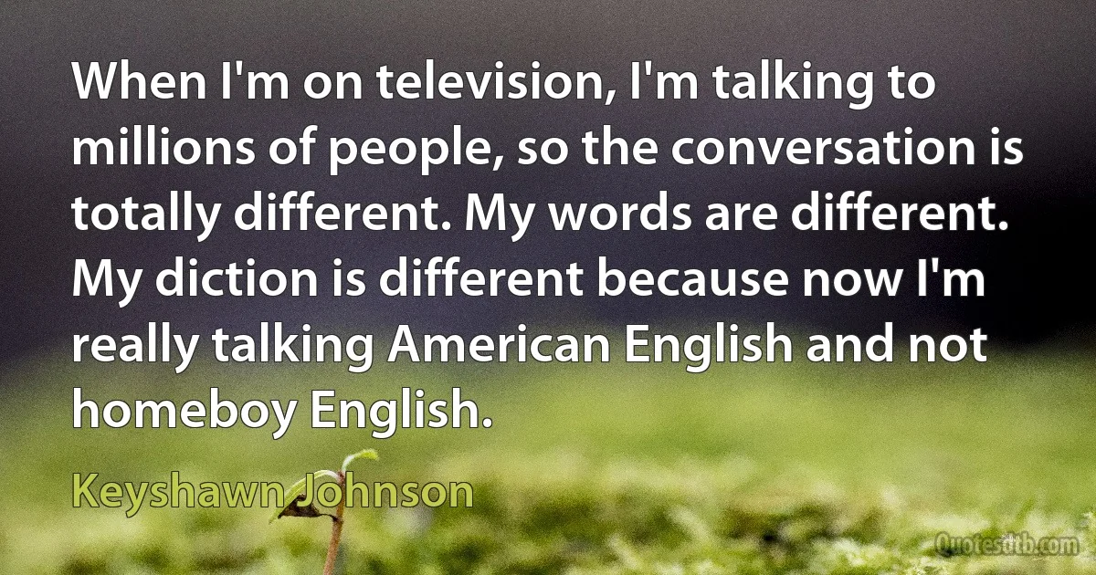 When I'm on television, I'm talking to millions of people, so the conversation is totally different. My words are different. My diction is different because now I'm really talking American English and not homeboy English. (Keyshawn Johnson)