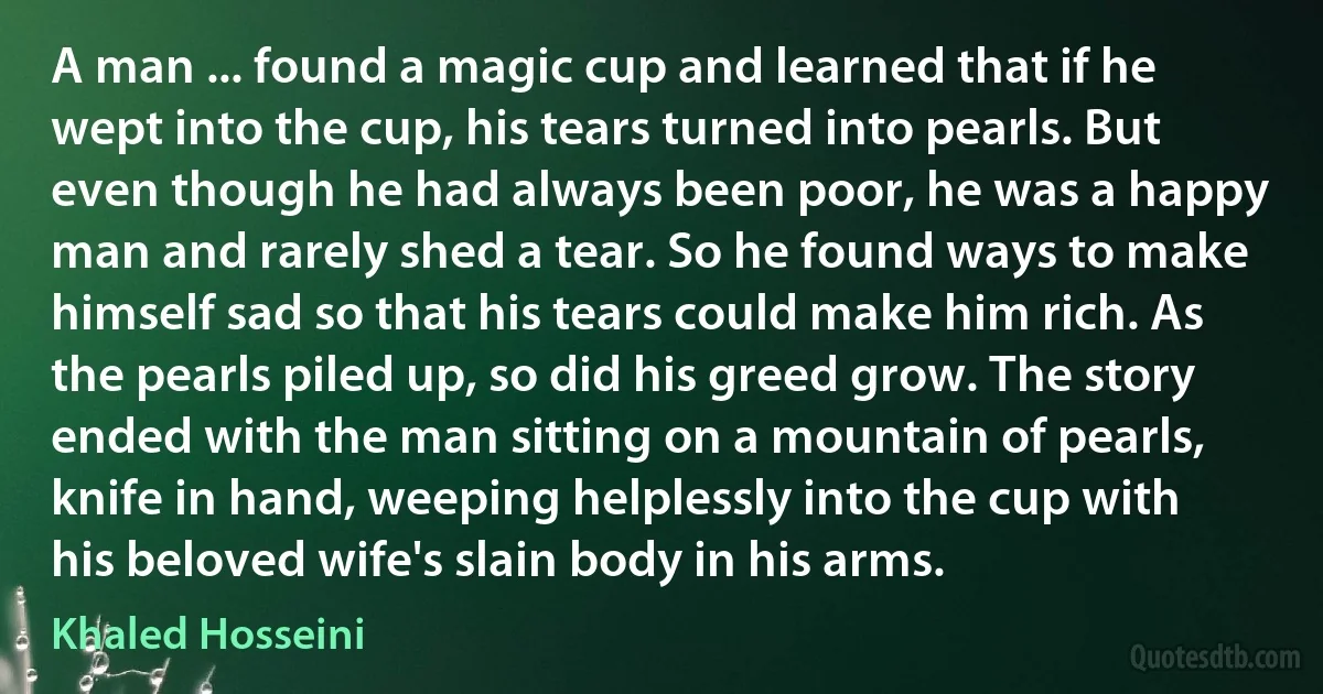 A man ... found a magic cup and learned that if he wept into the cup, his tears turned into pearls. But even though he had always been poor, he was a happy man and rarely shed a tear. So he found ways to make himself sad so that his tears could make him rich. As the pearls piled up, so did his greed grow. The story ended with the man sitting on a mountain of pearls, knife in hand, weeping helplessly into the cup with his beloved wife's slain body in his arms. (Khaled Hosseini)