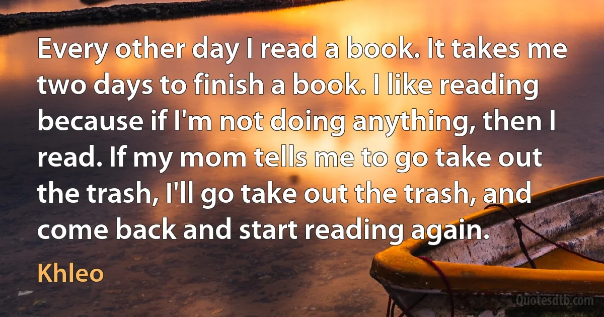 Every other day I read a book. It takes me two days to finish a book. I like reading because if I'm not doing anything, then I read. If my mom tells me to go take out the trash, I'll go take out the trash, and come back and start reading again. (Khleo)