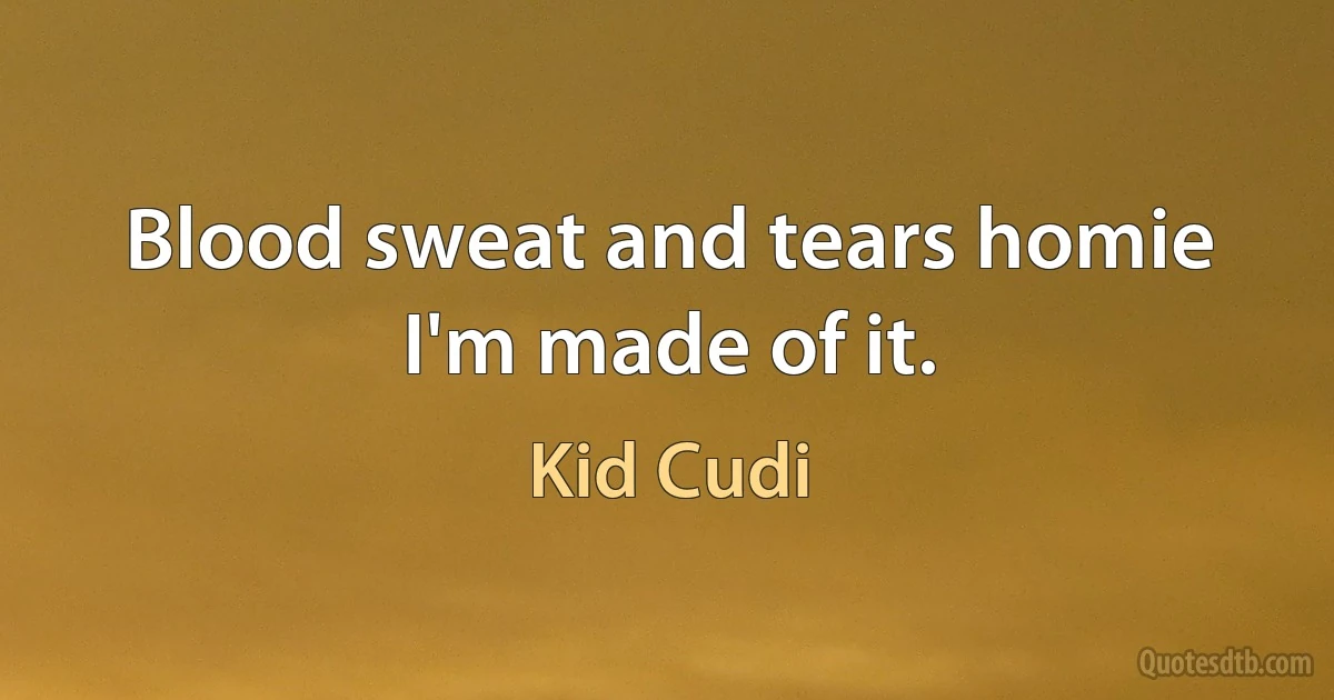 Blood sweat and tears homie I'm made of it. (Kid Cudi)