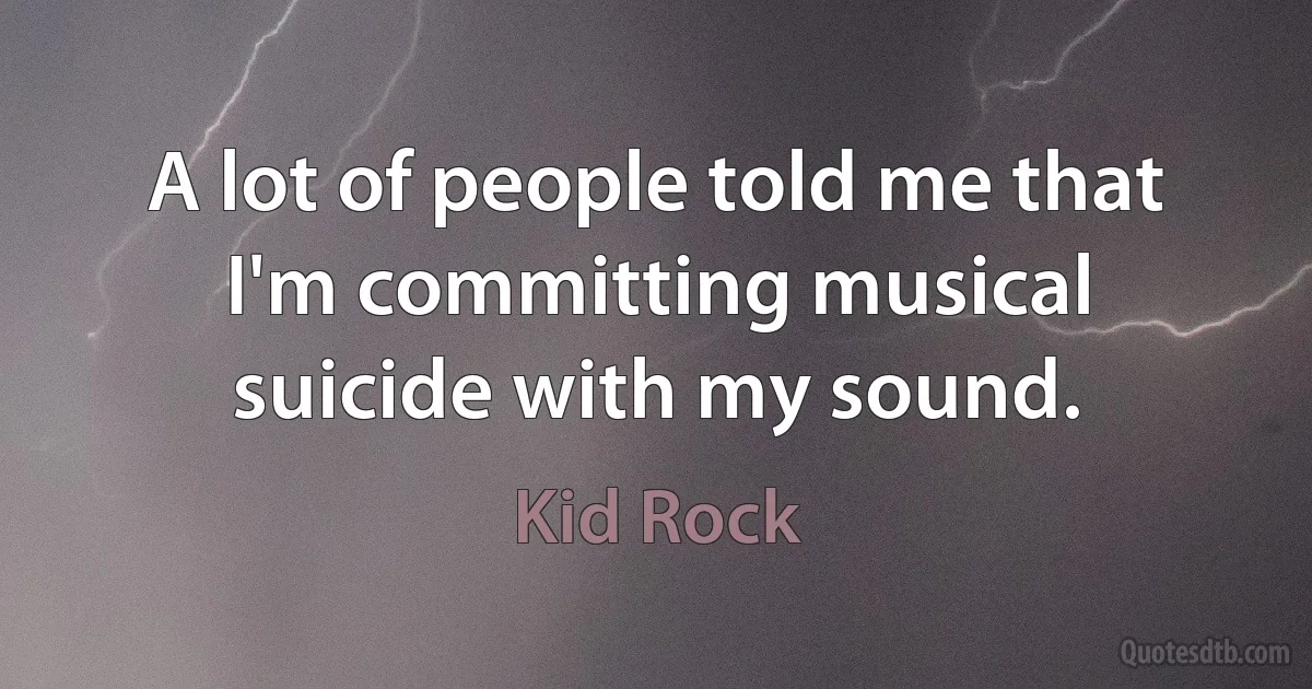 A lot of people told me that I'm committing musical suicide with my sound. (Kid Rock)