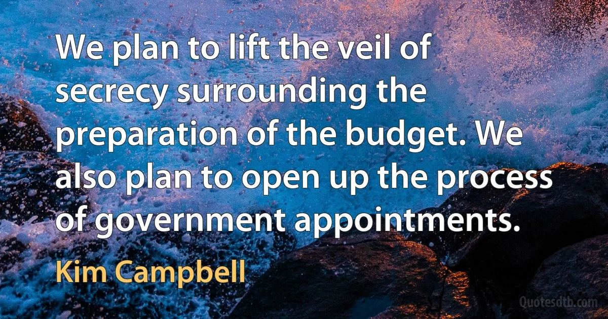 We plan to lift the veil of secrecy surrounding the preparation of the budget. We also plan to open up the process of government appointments. (Kim Campbell)