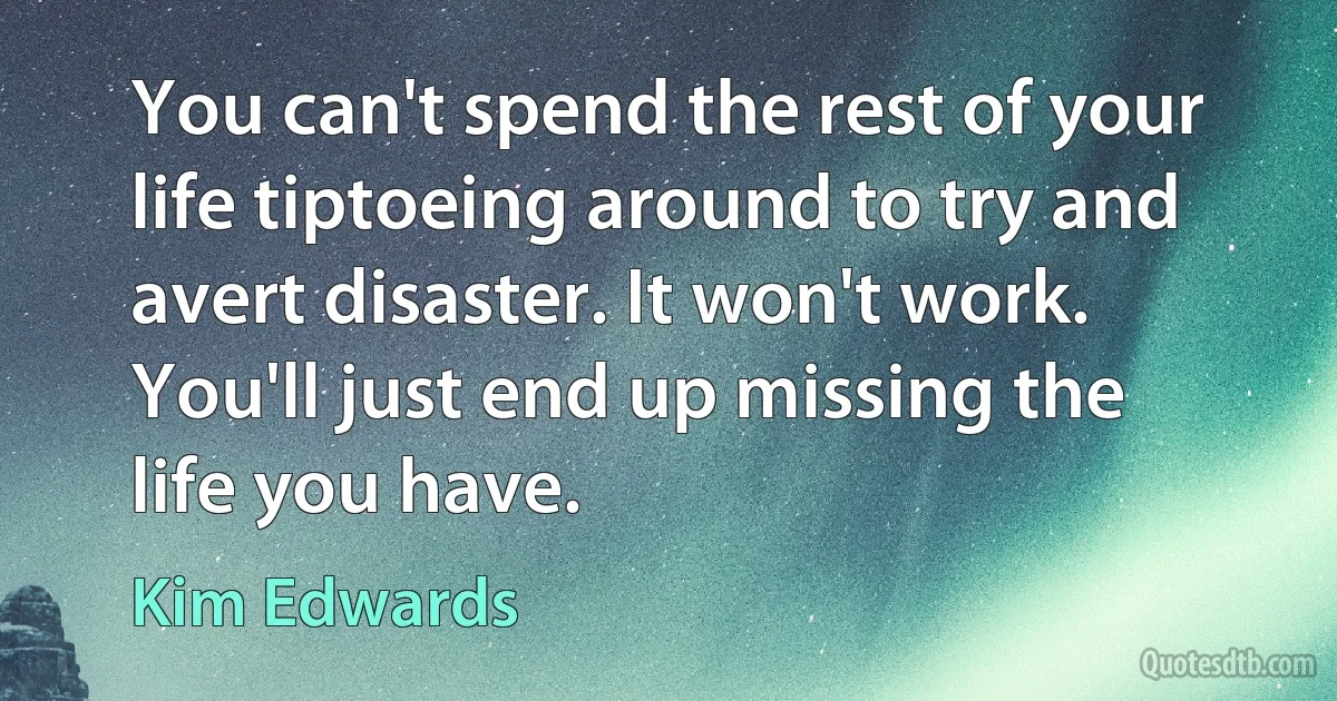 You can't spend the rest of your life tiptoeing around to try and avert disaster. It won't work. You'll just end up missing the life you have. (Kim Edwards)