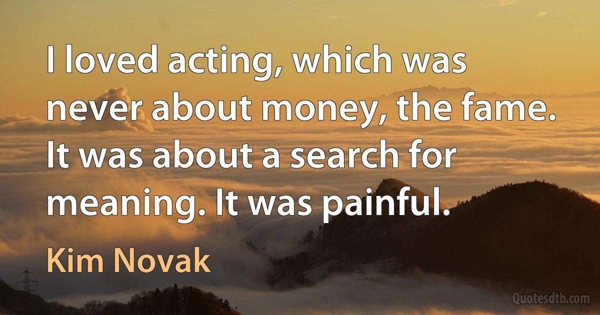 I loved acting, which was never about money, the fame. It was about a search for meaning. It was painful. (Kim Novak)