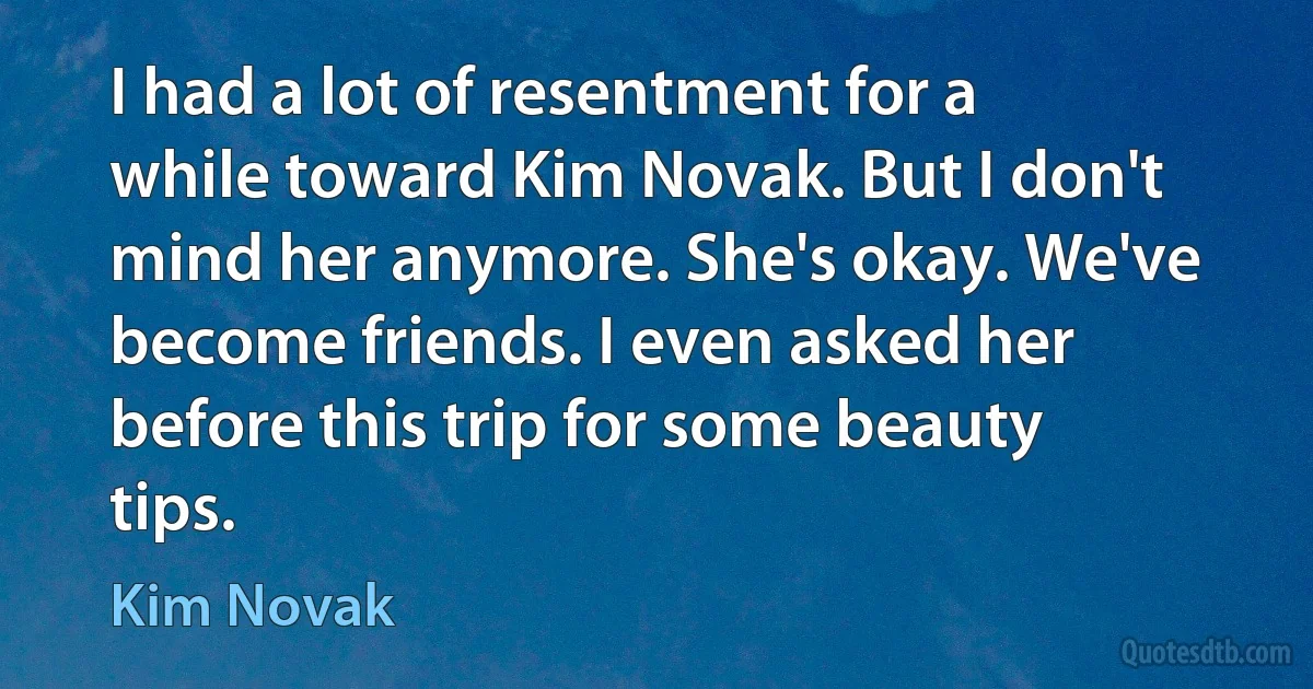 I had a lot of resentment for a while toward Kim Novak. But I don't mind her anymore. She's okay. We've become friends. I even asked her before this trip for some beauty tips. (Kim Novak)