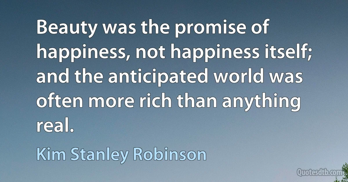 Beauty was the promise of happiness, not happiness itself; and the anticipated world was often more rich than anything real. (Kim Stanley Robinson)