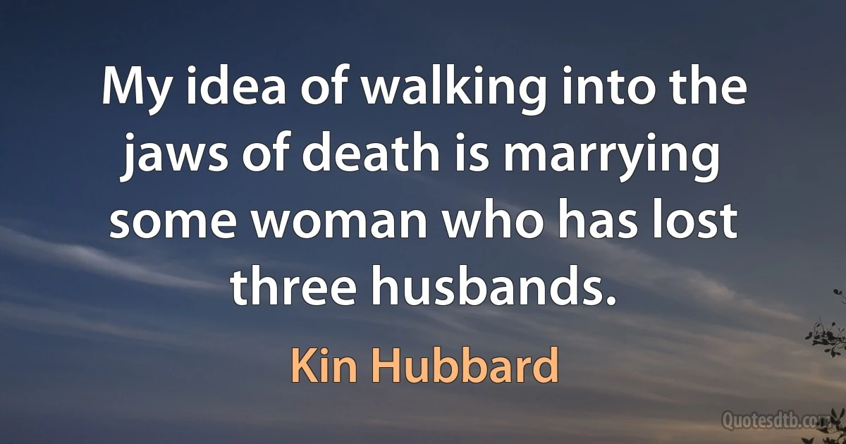 My idea of walking into the jaws of death is marrying some woman who has lost three husbands. (Kin Hubbard)