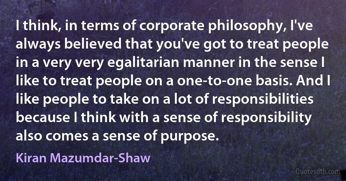 I think, in terms of corporate philosophy, I've always believed that you've got to treat people in a very very egalitarian manner in the sense I like to treat people on a one-to-one basis. And I like people to take on a lot of responsibilities because I think with a sense of responsibility also comes a sense of purpose. (Kiran Mazumdar-Shaw)