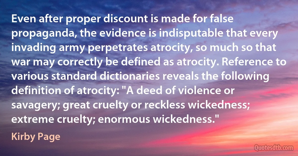 Even after proper discount is made for false propaganda, the evidence is indisputable that every invading army perpetrates atrocity, so much so that war may correctly be defined as atrocity. Reference to various standard dictionaries reveals the following definition of atrocity: "A deed of violence or savagery; great cruelty or reckless wickedness; extreme cruelty; enormous wickedness." (Kirby Page)