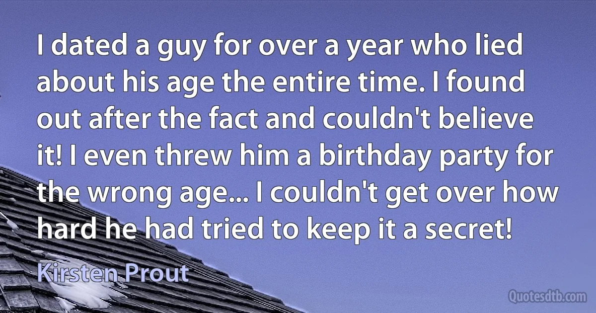 I dated a guy for over a year who lied about his age the entire time. I found out after the fact and couldn't believe it! I even threw him a birthday party for the wrong age... I couldn't get over how hard he had tried to keep it a secret! (Kirsten Prout)