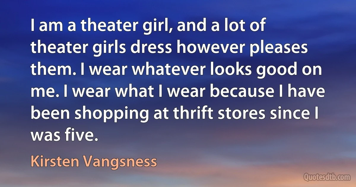 I am a theater girl, and a lot of theater girls dress however pleases them. I wear whatever looks good on me. I wear what I wear because I have been shopping at thrift stores since I was five. (Kirsten Vangsness)