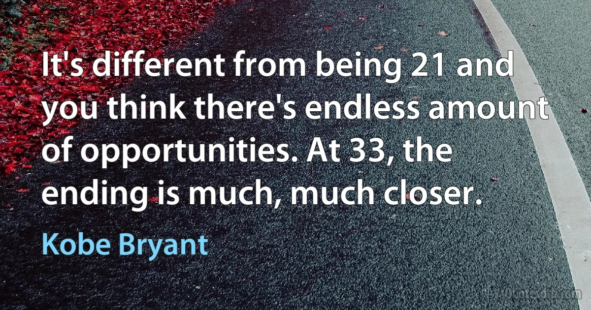 It's different from being 21 and you think there's endless amount of opportunities. At 33, the ending is much, much closer. (Kobe Bryant)